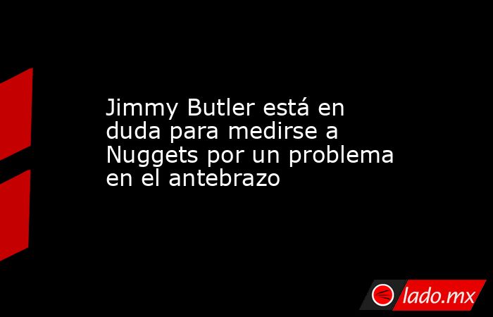 Jimmy Butler está en duda para medirse a Nuggets por un problema en el antebrazo. Noticias en tiempo real