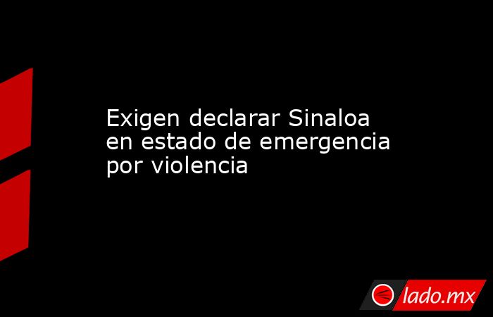 Exigen declarar Sinaloa en estado de emergencia por violencia. Noticias en tiempo real