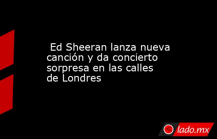  Ed Sheeran lanza nueva canción y da concierto sorpresa en las calles de Londres. Noticias en tiempo real