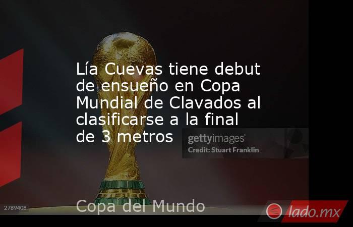 Lía Cuevas tiene debut de ensueño en Copa Mundial de Clavados al clasificarse a la final de 3 metros. Noticias en tiempo real