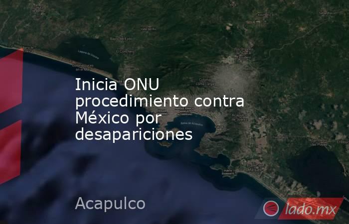 Inicia ONU procedimiento contra México por desapariciones. Noticias en tiempo real