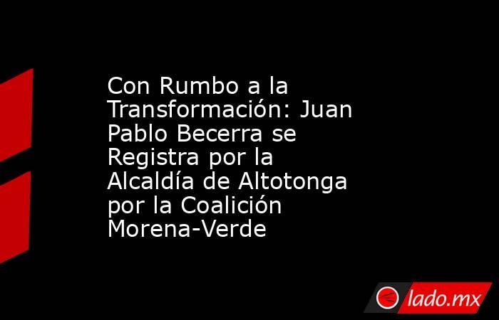 Con Rumbo a la Transformación: Juan Pablo Becerra se Registra por la Alcaldía de Altotonga por la Coalición Morena-Verde. Noticias en tiempo real