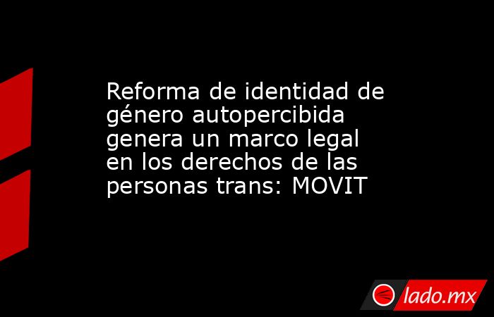 Reforma de identidad de género autopercibida genera un marco legal en los derechos de las personas trans: MOVIT. Noticias en tiempo real