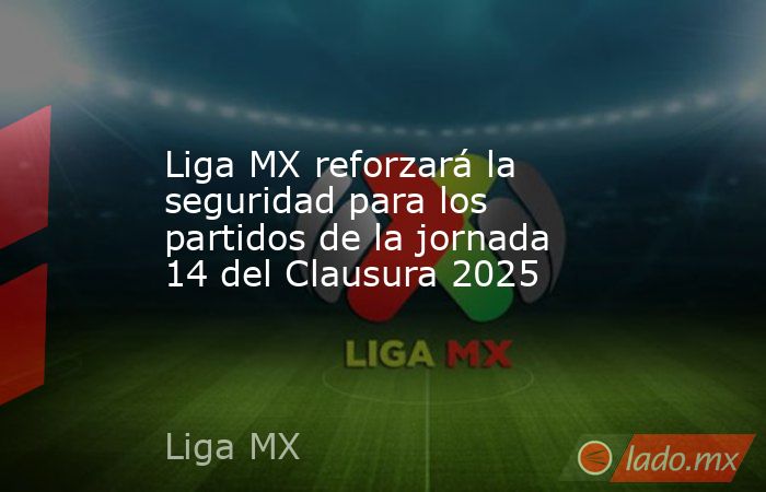 Liga MX reforzará la seguridad para los partidos de la jornada 14 del Clausura 2025. Noticias en tiempo real