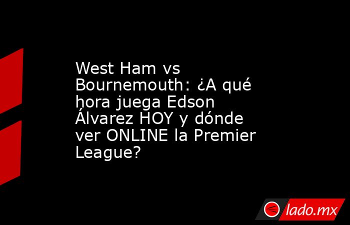 West Ham vs Bournemouth: ¿A qué hora juega Edson Álvarez HOY y dónde ver ONLINE la Premier League?. Noticias en tiempo real
