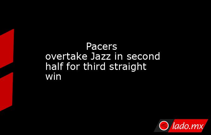             Pacers overtake Jazz in second half for third straight win        . Noticias en tiempo real