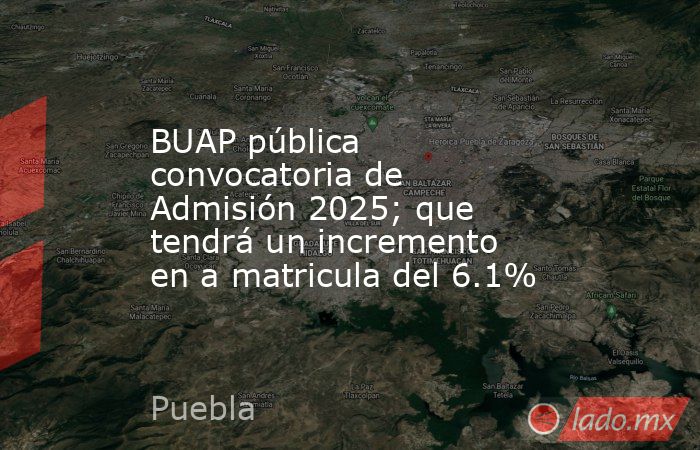 BUAP pública convocatoria de Admisión 2025; que tendrá un incremento en a matricula del 6.1%. Noticias en tiempo real