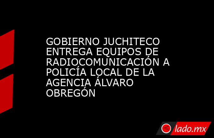 GOBIERNO JUCHITECO ENTREGA EQUIPOS DE RADIOCOMUNICACIÓN A POLICÍA LOCAL DE LA AGENCIA ÁLVARO OBREGÓN. Noticias en tiempo real