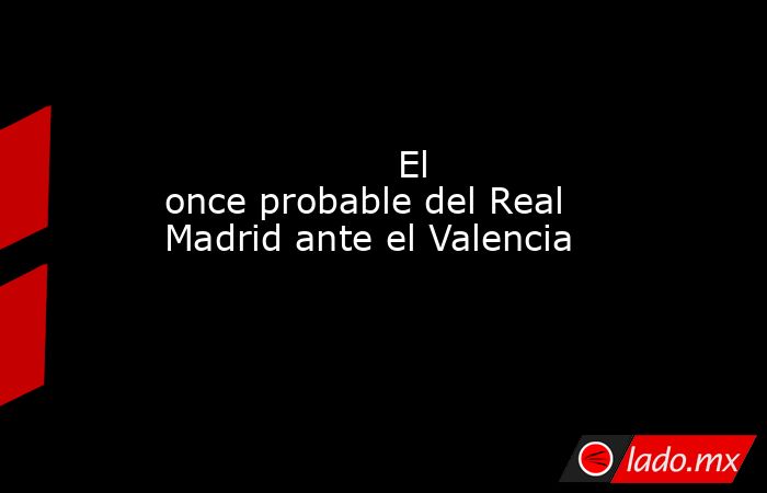                    El once probable del Real Madrid ante el Valencia               . Noticias en tiempo real