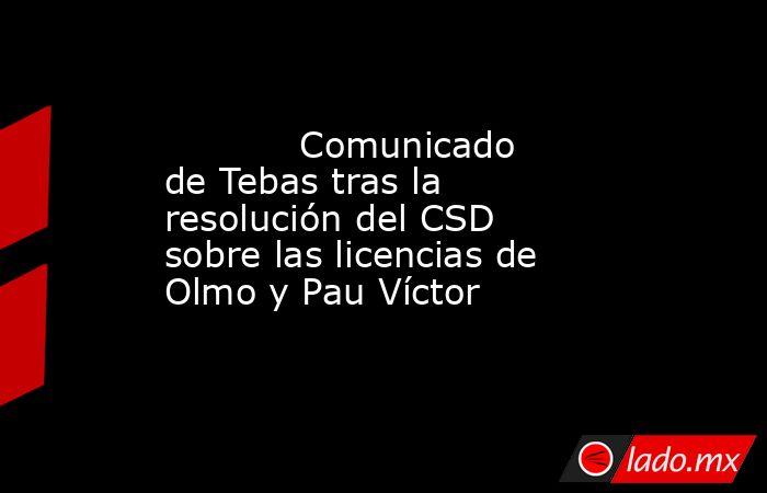            Comunicado de Tebas tras la resolución del CSD sobre las licencias de Olmo y Pau Víctor       . Noticias en tiempo real