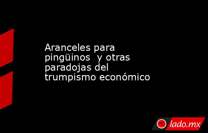 Aranceles para pingüinos  y otras paradojas del  trumpismo económico. Noticias en tiempo real