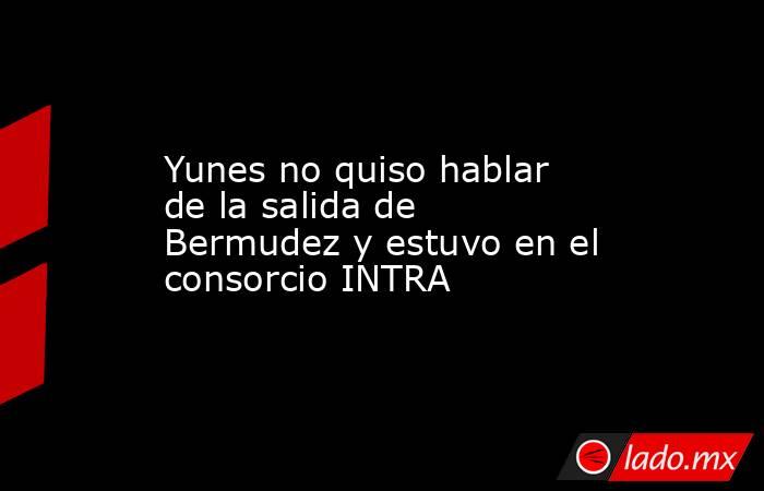 Yunes no quiso hablar de la salida de Bermudez y estuvo en el consorcio INTRA. Noticias en tiempo real