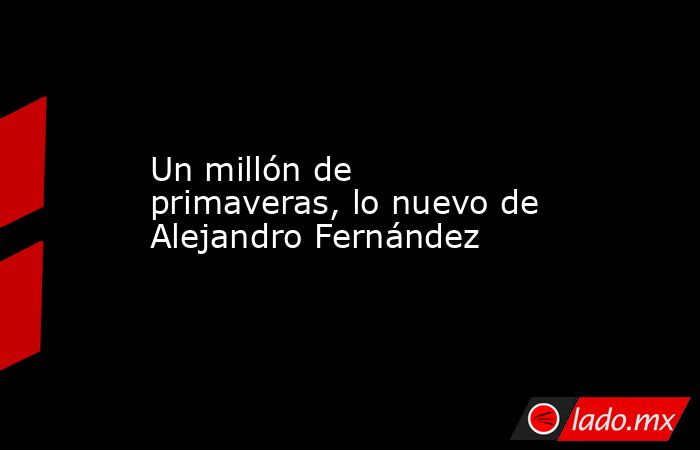 Un millón de primaveras, lo nuevo de Alejandro Fernández. Noticias en tiempo real