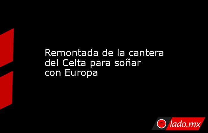                    Remontada de la cantera del Celta para soñar con Europa               . Noticias en tiempo real