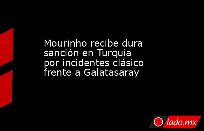 Mourinho recibe dura sanción en Turquía por incidentes clásico frente a Galatasaray. Noticias en tiempo real