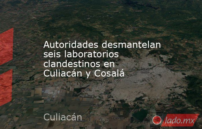 Autoridades desmantelan seis laboratorios clandestinos en Culiacán y Cosalá. Noticias en tiempo real