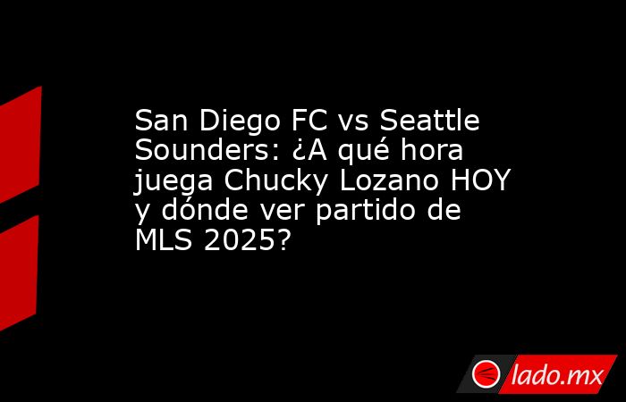 San Diego FC vs Seattle Sounders: ¿A qué hora juega Chucky Lozano HOY y dónde ver partido de MLS 2025?. Noticias en tiempo real