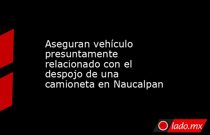 Aseguran vehículo presuntamente relacionado con el despojo de una camioneta en Naucalpan. Noticias en tiempo real