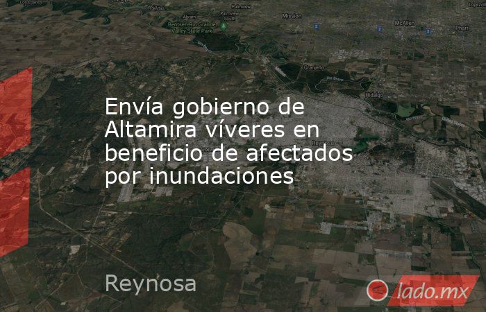 Envía gobierno de Altamira víveres en beneficio de afectados por inundaciones. Noticias en tiempo real
