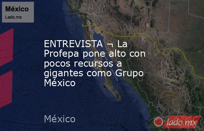 ENTREVISTA ¬ La Profepa pone alto con pocos recursos a gigantes como Grupo México. Noticias en tiempo real