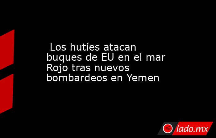  Los hutíes atacan buques de EU en el mar Rojo tras nuevos bombardeos en Yemen. Noticias en tiempo real