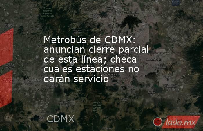 Metrobús de CDMX: anuncian cierre parcial de esta línea; checa cuáles estaciones no darán servicio. Noticias en tiempo real