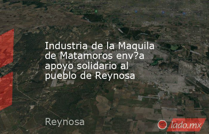 Industria de la Maquila de Matamoros env?a apoyo solidario al pueblo de Reynosa. Noticias en tiempo real
