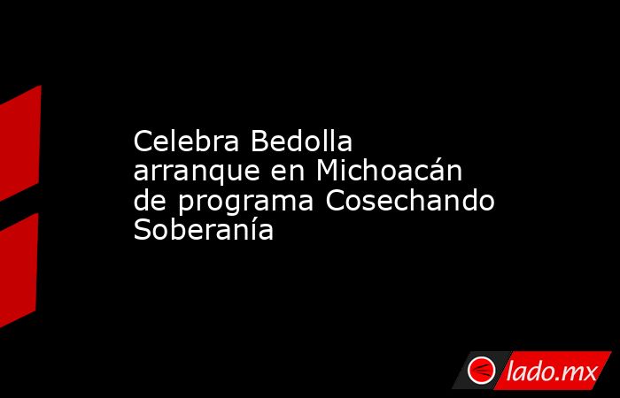 Celebra Bedolla arranque en Michoacán de programa Cosechando Soberanía. Noticias en tiempo real