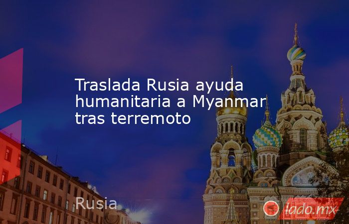 Traslada Rusia ayuda humanitaria a Myanmar tras terremoto. Noticias en tiempo real