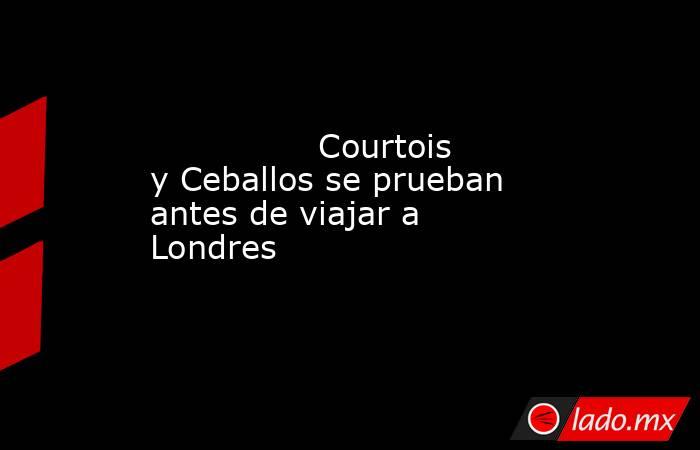                                                                Courtois y Ceballos se prueban antes de viajar a Londres                                                           . Noticias en tiempo real