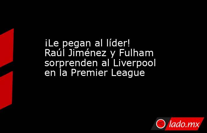 ¡Le pegan al líder! Raúl Jiménez y Fulham sorprenden al Liverpool en la Premier League. Noticias en tiempo real