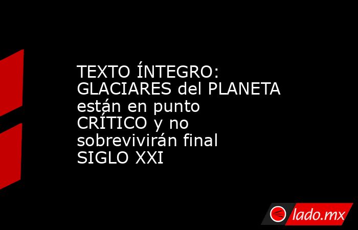 TEXTO ÍNTEGRO: GLACIARES del PLANETA están en punto CRÍTICO y no sobrevivirán final SIGLO XXI. Noticias en tiempo real