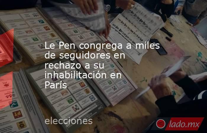 Le Pen congrega a miles de seguidores en rechazo a su inhabilitación en París. Noticias en tiempo real