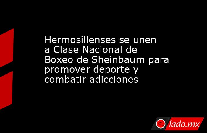 Hermosillenses se unen a Clase Nacional de Boxeo de Sheinbaum para promover deporte y combatir adicciones. Noticias en tiempo real