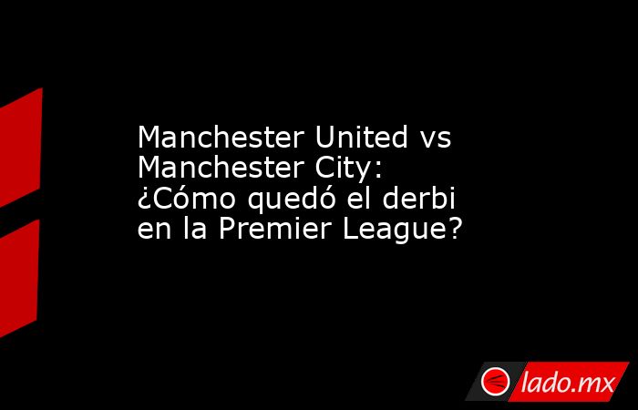 Manchester United vs Manchester City: ¿Cómo quedó el derbi en la Premier League?. Noticias en tiempo real