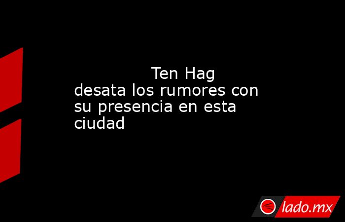                                       Ten Hag desata los rumores con su presencia en esta ciudad                                  . Noticias en tiempo real