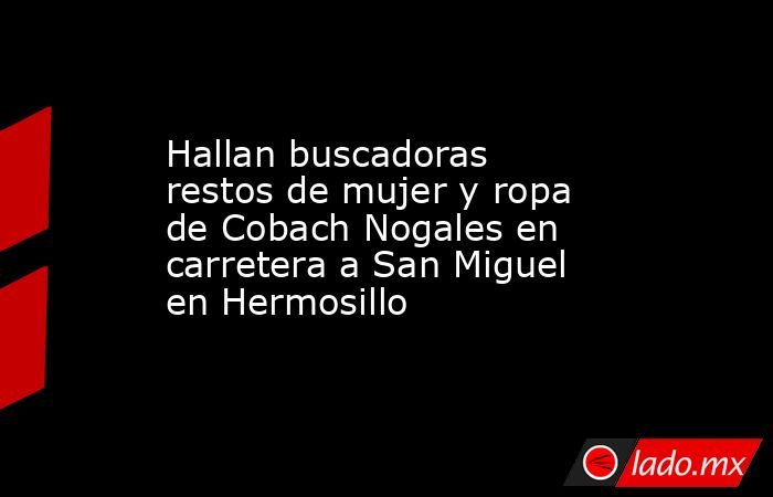 Hallan buscadoras restos de mujer y ropa de Cobach Nogales en carretera a San Miguel en Hermosillo. Noticias en tiempo real