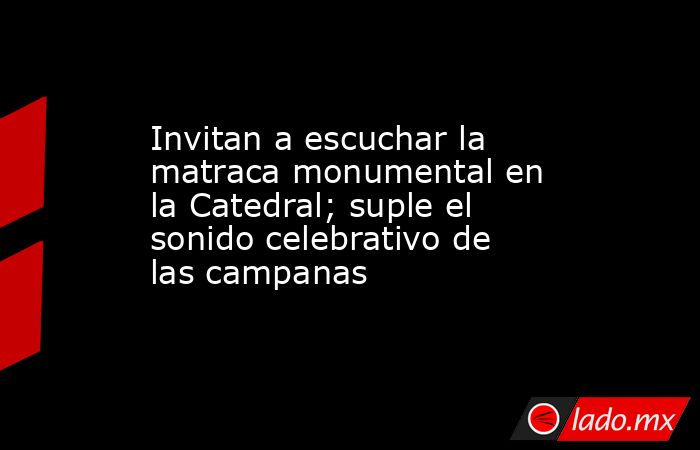 Invitan a escuchar la matraca monumental en la Catedral; suple el sonido celebrativo de las campanas. Noticias en tiempo real