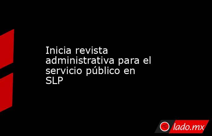 Inicia revista administrativa para el servicio público en SLP. Noticias en tiempo real