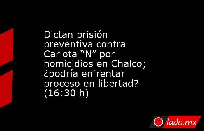 Dictan prisión preventiva contra Carlota “N” por homicidios en Chalco; ¿podría enfrentar proceso en libertad? (16:30 h). Noticias en tiempo real