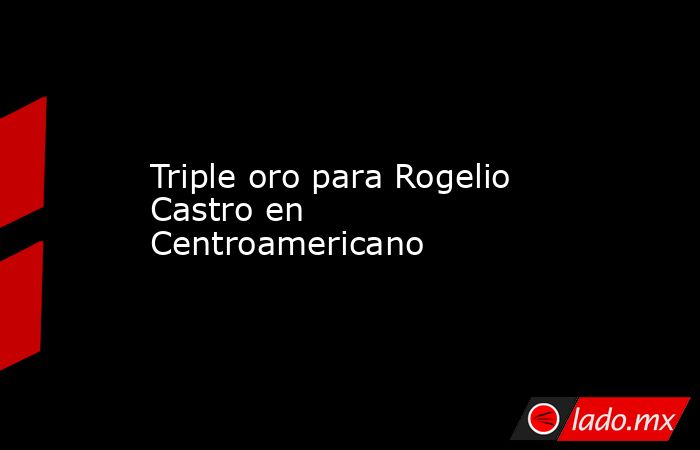 Triple oro para Rogelio Castro en Centroamericano. Noticias en tiempo real