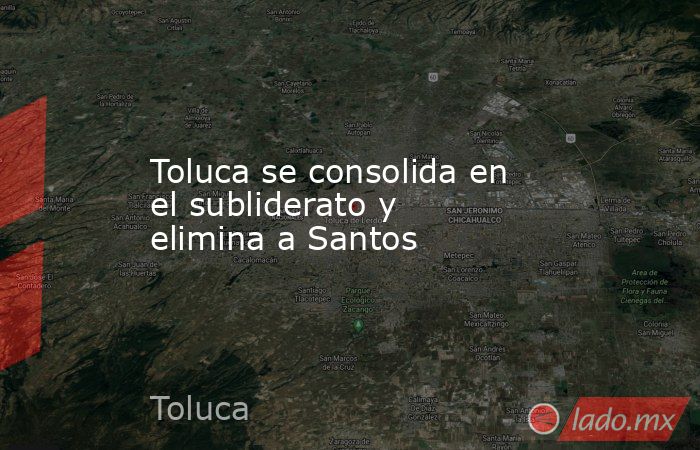 Toluca se consolida en el subliderato y elimina a Santos. Noticias en tiempo real