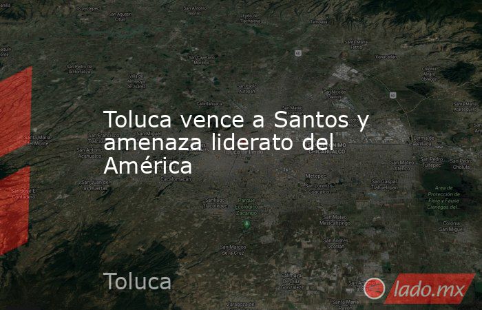 Toluca vence a Santos y amenaza liderato del América. Noticias en tiempo real