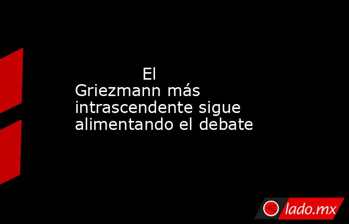                                                             El Griezmann más intrascendente sigue alimentando el debate                                                        . Noticias en tiempo real