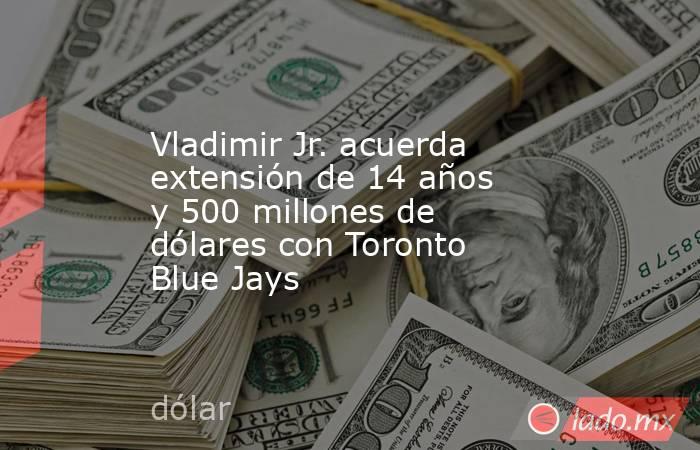 Vladimir Jr. acuerda extensión de 14 años y 500 millones de dólares con Toronto Blue Jays. Noticias en tiempo real