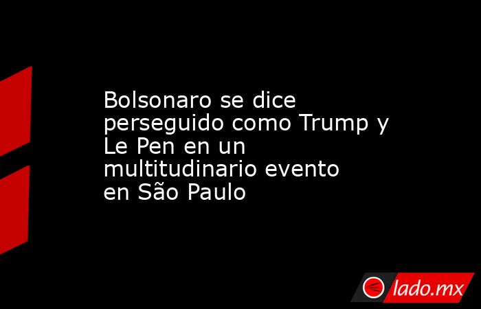 Bolsonaro se dice perseguido como Trump y Le Pen en un multitudinario evento en São Paulo. Noticias en tiempo real