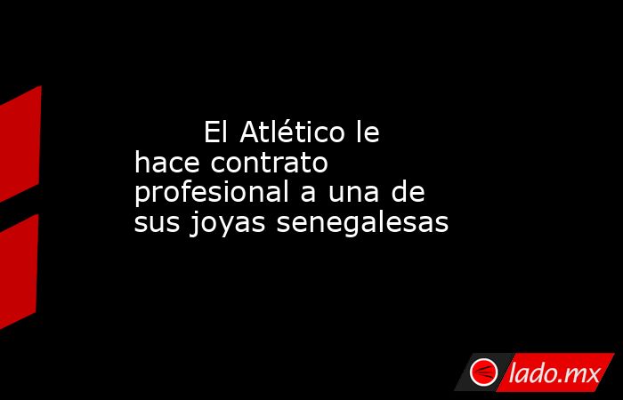                                El Atlético le hace contrato profesional a una de sus joyas senegalesas                           . Noticias en tiempo real