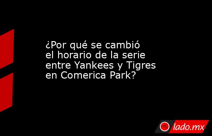 ¿Por qué se cambió el horario de la serie entre Yankees y Tigres en Comerica Park? . Noticias en tiempo real
