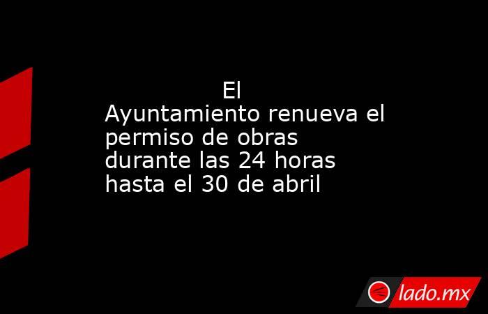                El Ayuntamiento renueva el permiso de obras durante las 24 horas hasta el 30 de abril           . Noticias en tiempo real