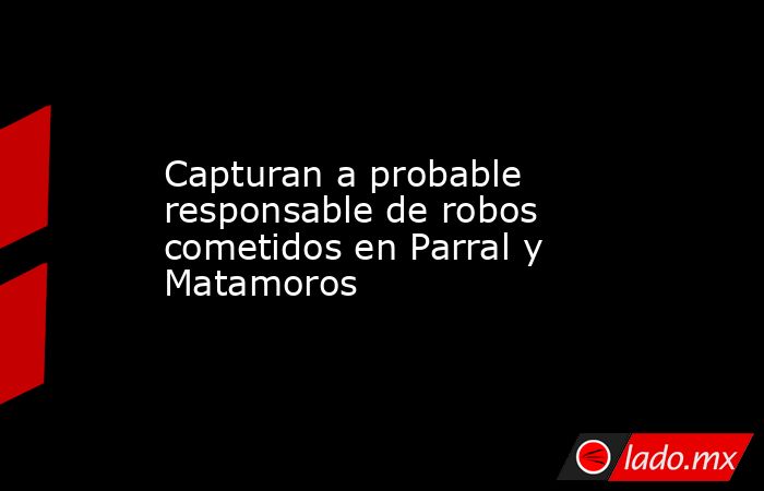 Capturan a probable responsable de robos cometidos en Parral y Matamoros. Noticias en tiempo real